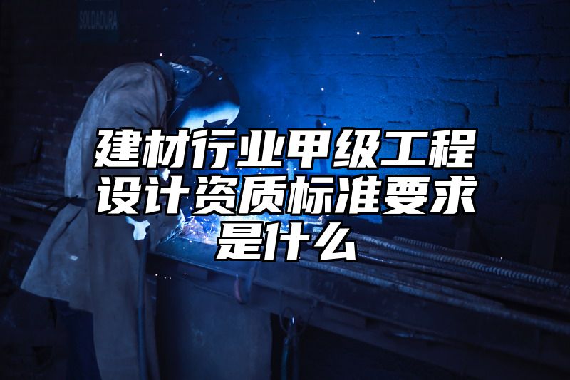 建材行业甲级工程设计资质标准要求是什么