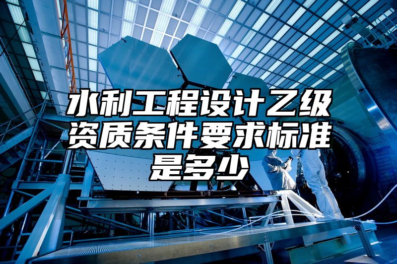 水利工程设计乙级资质条件要求标准是多少