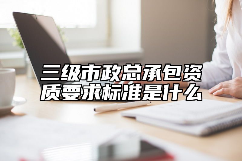 三级市政总承包资质要求标准是什么