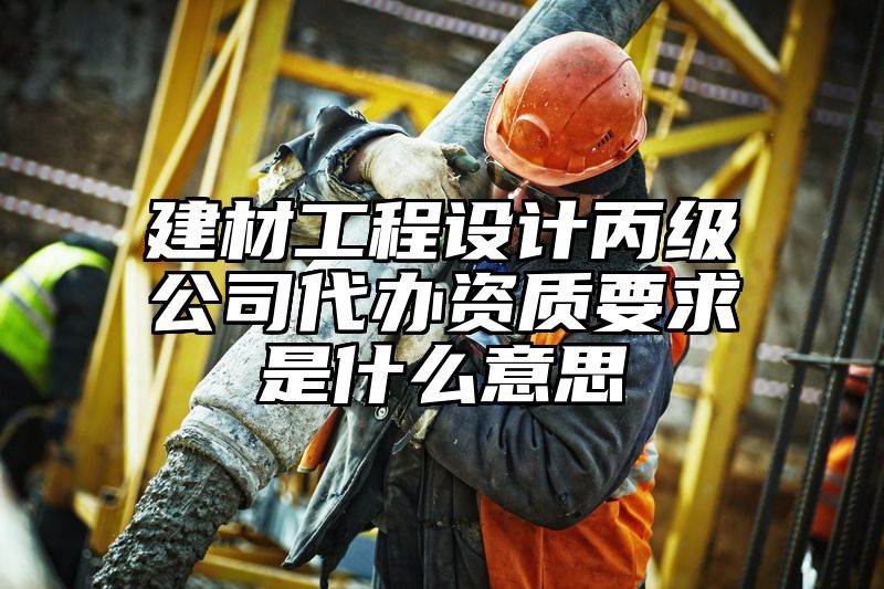 建材工程设计丙级公司代办资质要求是什么意思