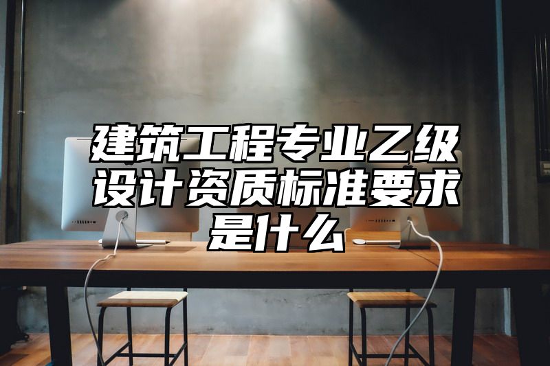 建筑工程专业乙级设计资质标准要求是什么