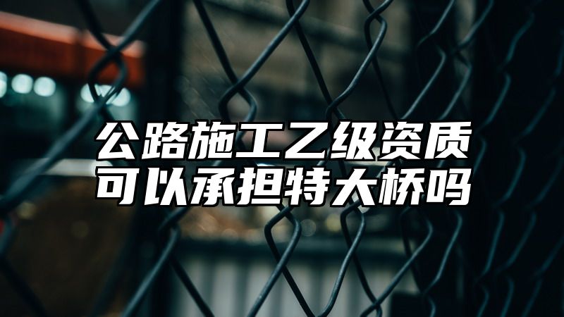 公路施工乙级资质可以承担特大桥吗