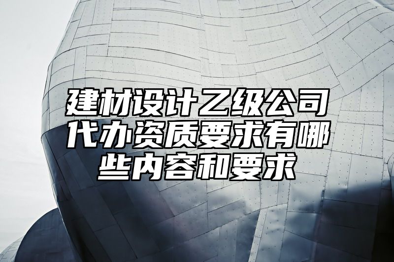 建材设计乙级公司代办资质要求有哪些内容和要求