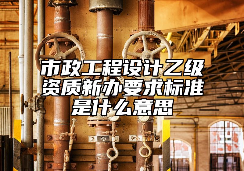 市政工程设计乙级资质新办要求标准是什么意思