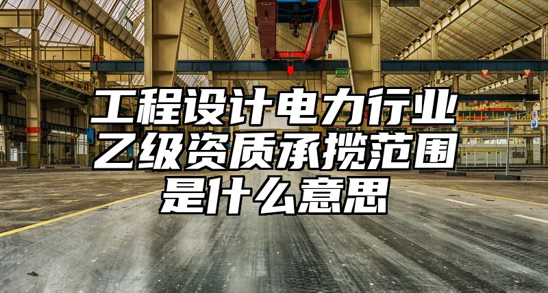 工程设计电力行业乙级资质承揽范围是什么意思