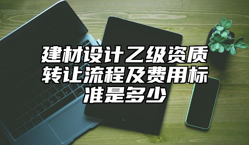 建材设计乙级资质转让流程及费用标准是多少