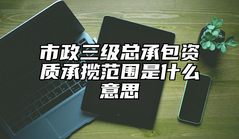 市政三级总承包资质承揽范围是什么意思