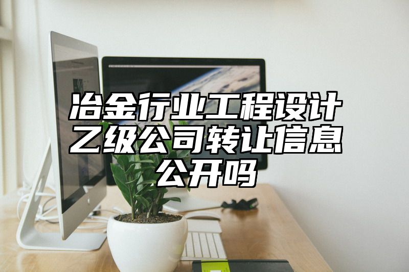 冶金行业工程设计乙级公司转让信息公开吗