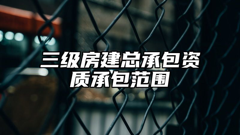 三级房建总承包资质承包范围