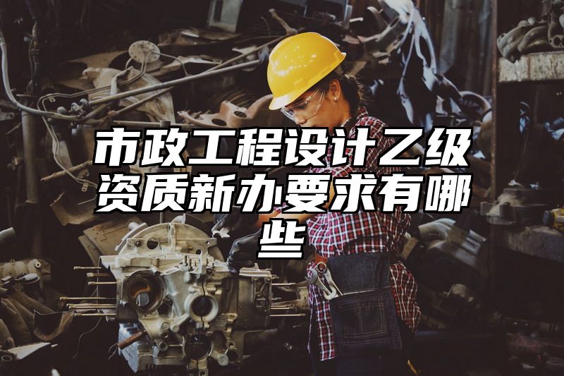 市政工程设计乙级资质新办要求有哪些