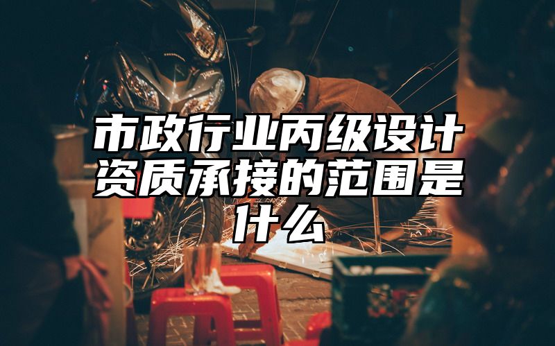 市政行业丙级设计资质承接的范围是什么