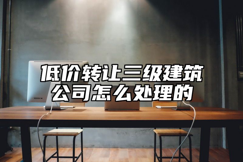 低价转让三级建筑公司怎么处理的