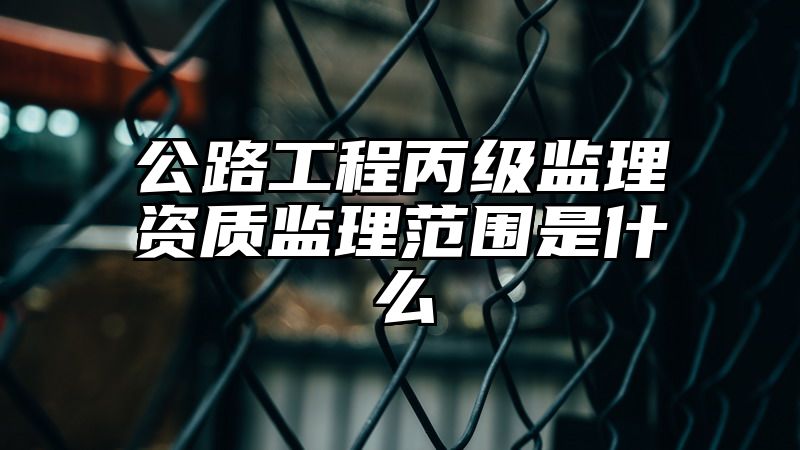 公路工程丙级监理资质监理范围是什么