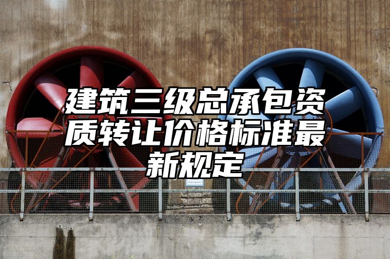 建筑三级总承包资质转让价格标准最新规定