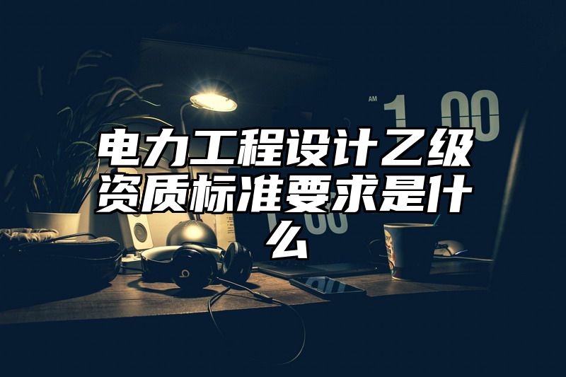 电力工程设计乙级资质标准要求是什么