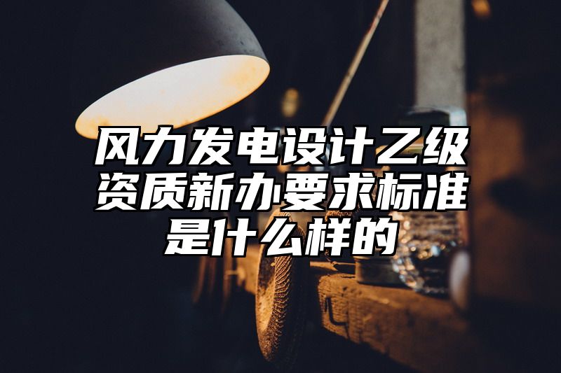 风力发电设计乙级资质新办要求标准是什么样的