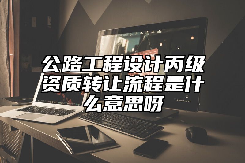 公路工程设计丙级资质转让流程是什么意思呀