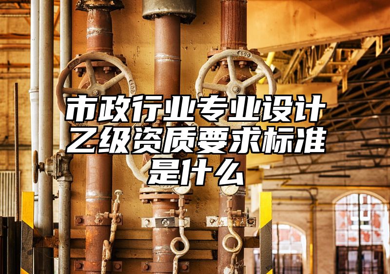 市政行业专业设计乙级资质要求标准是什么