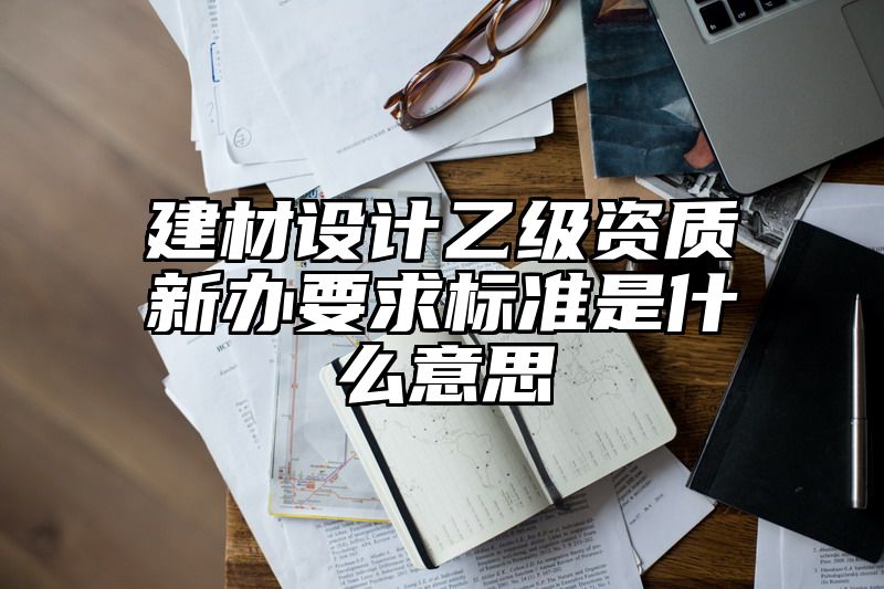 建材设计乙级资质新办要求标准是什么意思