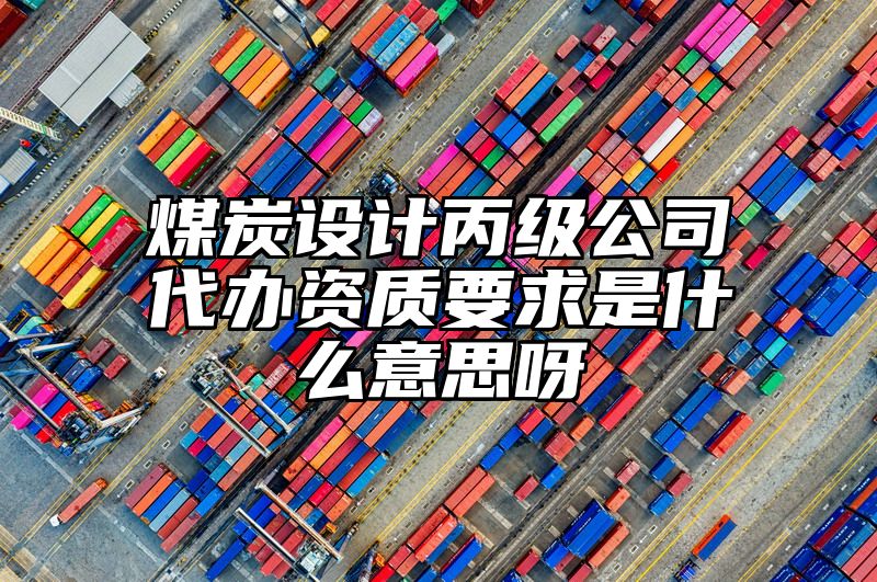 煤炭设计丙级公司代办资质要求是什么意思呀