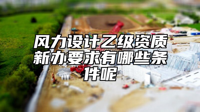 风力设计乙级资质新办要求有哪些条件呢