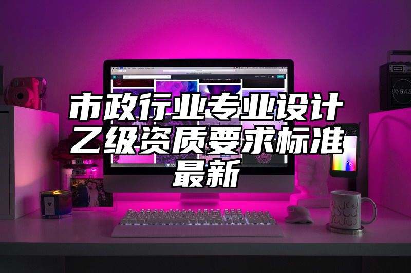 市政行业专业设计乙级资质要求标准最新