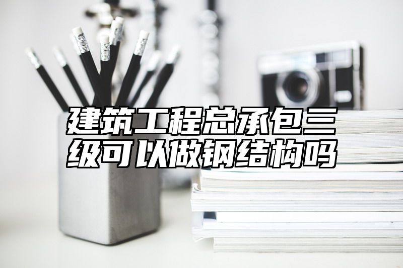 建筑工程总承包三级可以做钢结构吗