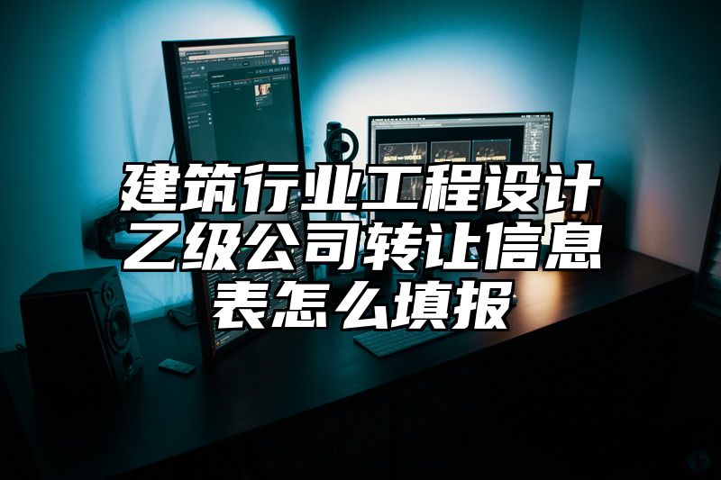 建筑行业工程设计乙级公司转让信息表怎么填报