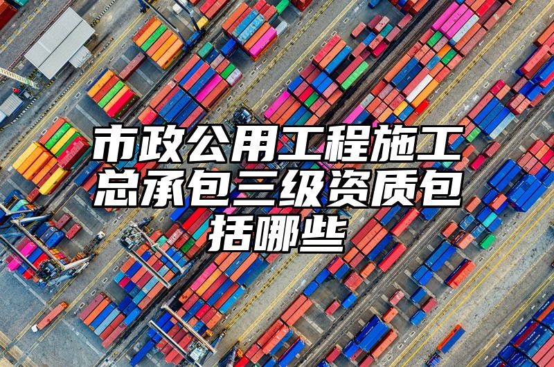 市政公用工程施工总承包三级资质包括哪些