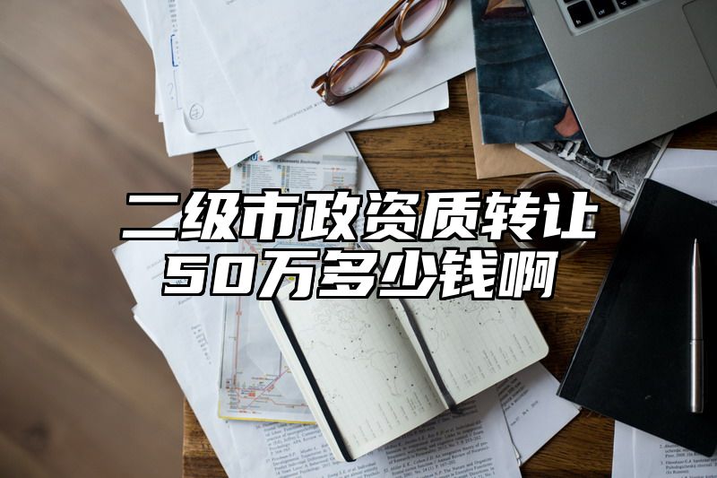 二级市政资质转让50万多少钱啊