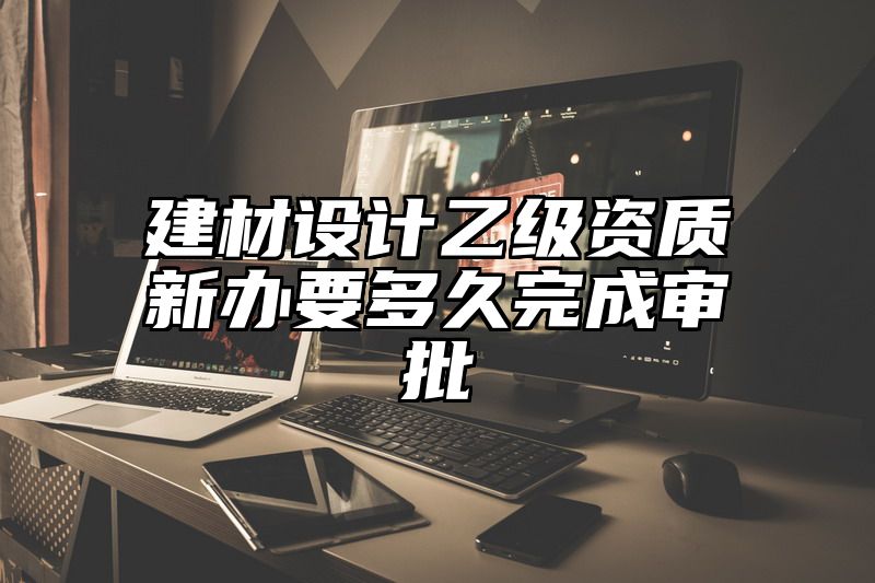 建材设计乙级资质新办要多久完成审批