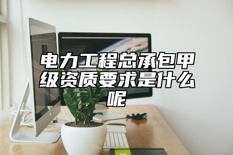 电力工程总承包甲级资质要求是什么呢