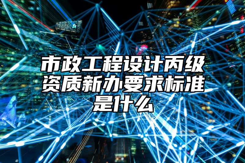 市政工程设计丙级资质新办要求标准是什么