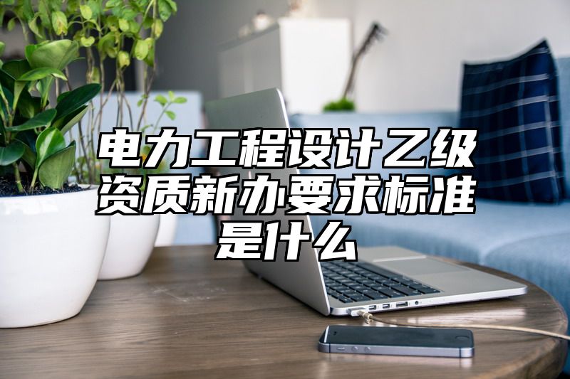 电力工程设计乙级资质新办要求标准是什么