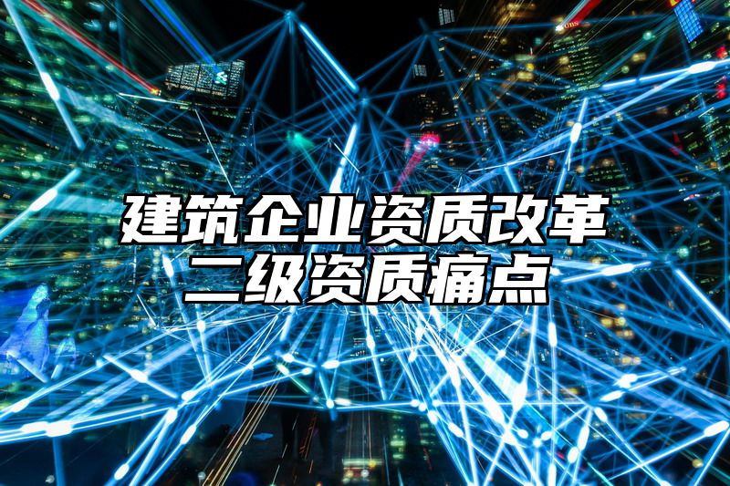 建筑企业资质改革二级资质痛点