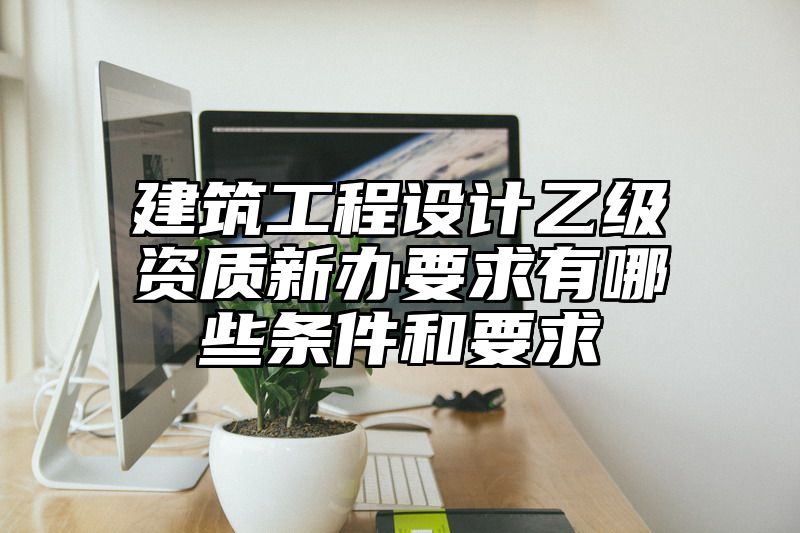 建筑工程设计乙级资质新办要求有哪些条件和要求