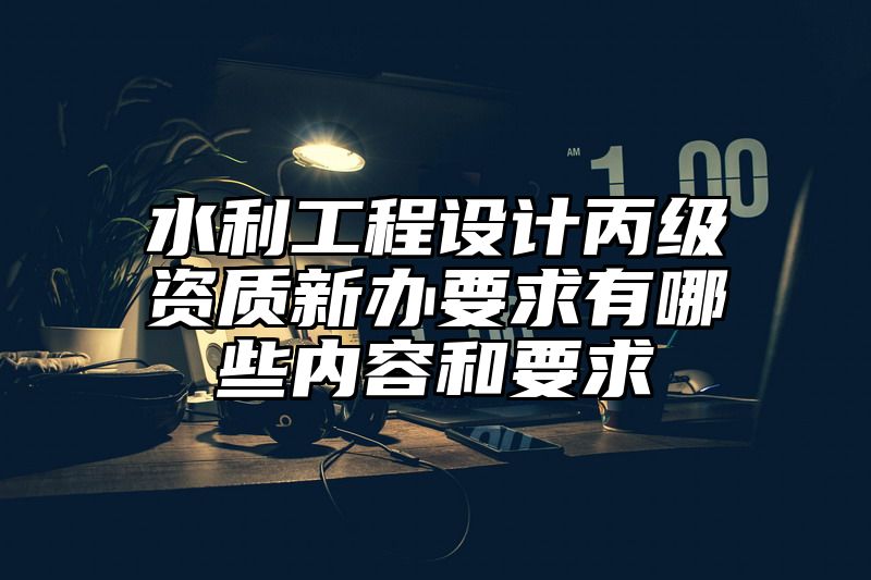 水利工程设计丙级资质新办要求有哪些内容和要求