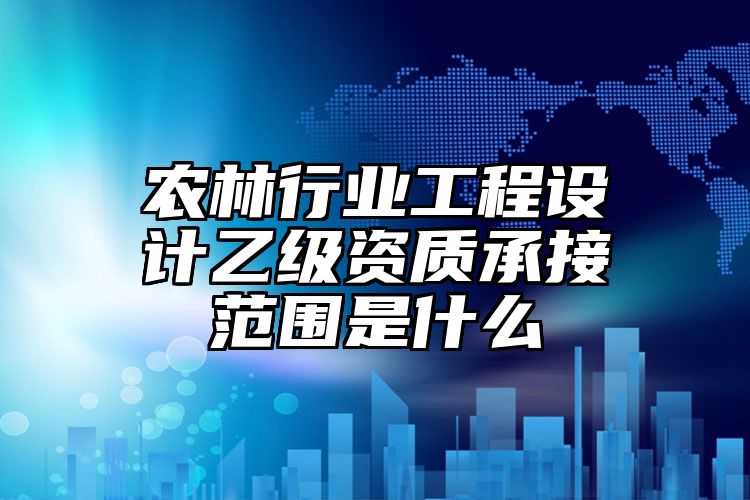 农林行业工程设计乙级资质承接范围是什么