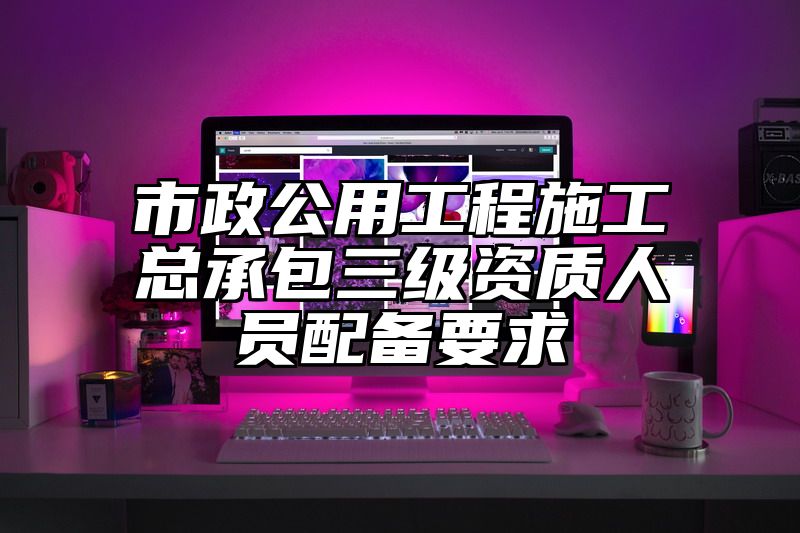 市政公用工程施工总承包三级资质人员配备要求