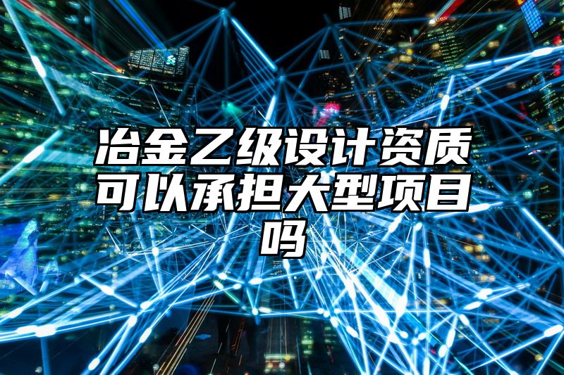 冶金乙级设计资质可以承担大型项目吗