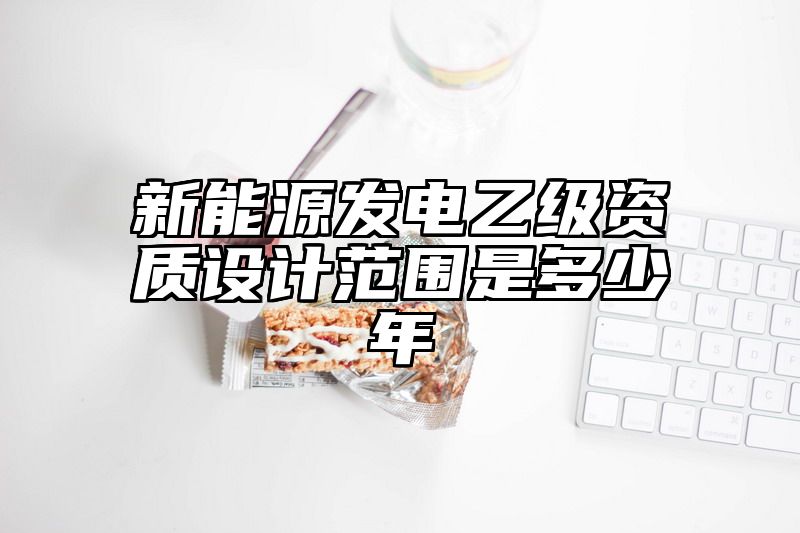 新能源发电乙级资质设计范围是多少年