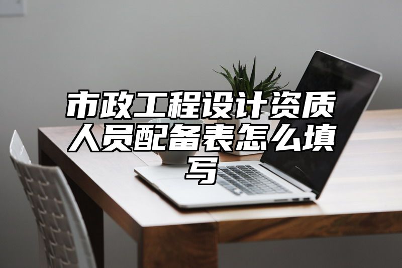 市政工程设计资质人员配备表怎么填写