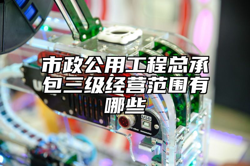 市政公用工程总承包三级经营范围有哪些