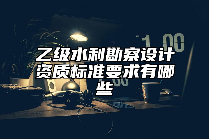 乙级水利勘察设计资质标准要求有哪些