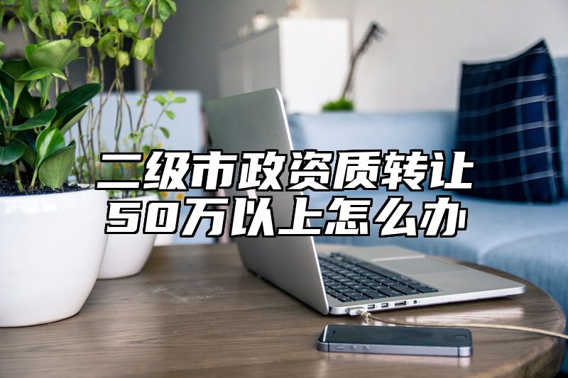 二级市政资质转让50万以上怎么办