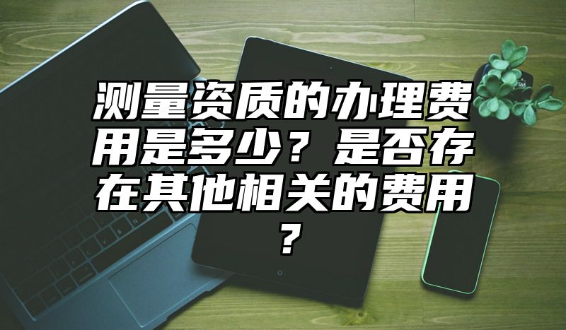 测量资质的办理费用是多少？是否存在其他相关的费用？