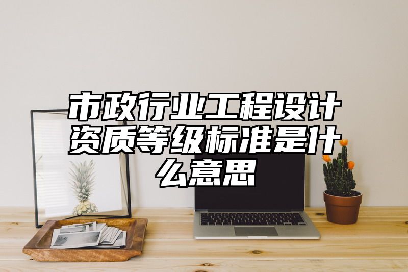 市政行业工程设计资质等级标准是什么意思