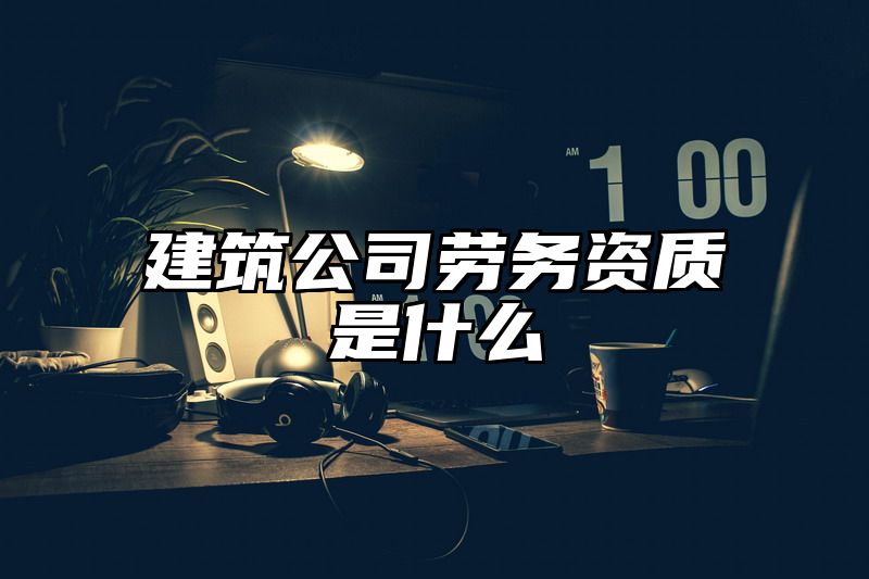 建筑公司劳务资质是什么