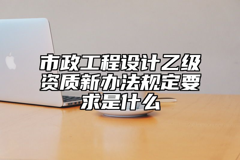 市政工程设计乙级资质新办法规定要求是什么