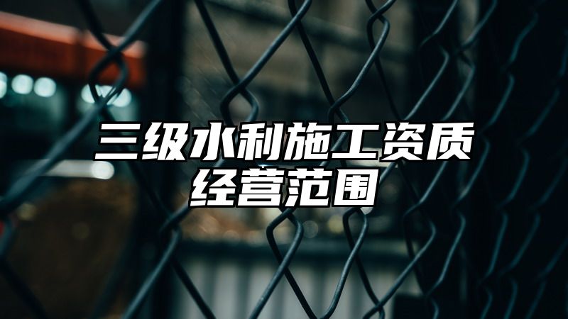 三级水利施工资质经营范围